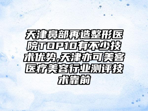 天津鼻部再造整形医院TOP10有不少技术优势,天津亦可美客医疗美容行业测评技术靠前