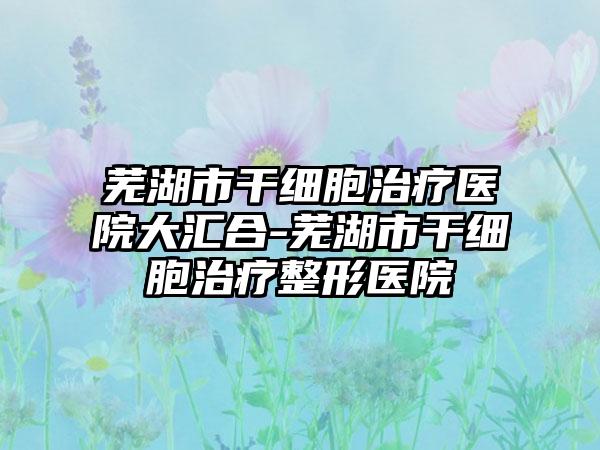 芜湖市干细胞治疗医院大汇合-芜湖市干细胞治疗整形医院