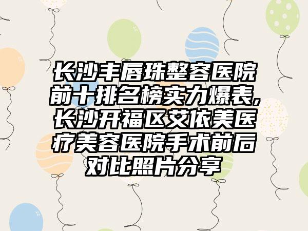 长沙丰唇珠整容医院前十排名榜实力爆表,长沙开福区艾依美医疗美容医院手术前后对比照片分享