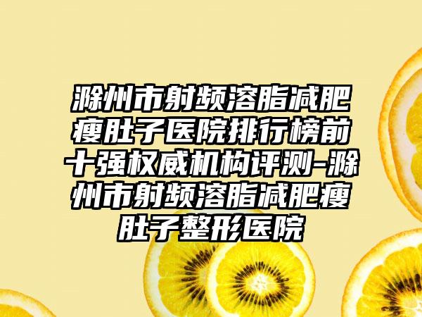 滁州市射频溶脂减肥瘦肚子医院排行榜前十强权威机构评测-滁州市射频溶脂减肥瘦肚子整形医院