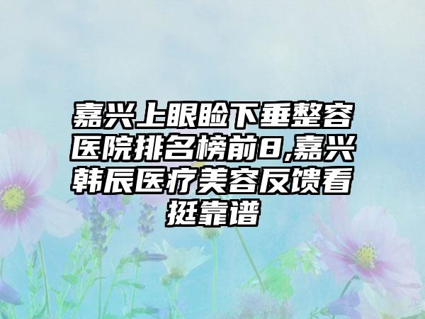 嘉兴上眼睑下垂整容医院排名榜前8,嘉兴韩辰医疗美容反馈看挺靠谱