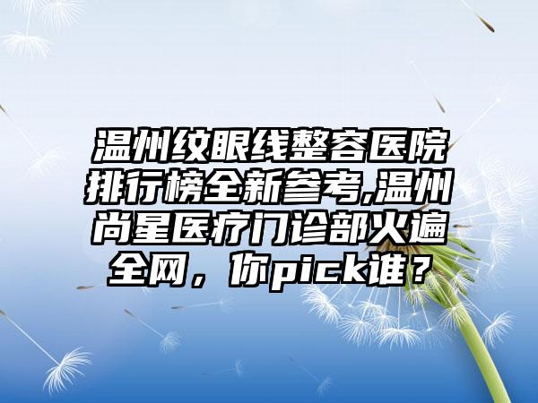 温州纹眼线整容医院排行榜全新参考,温州尚星医疗门诊部火遍全网，你pick谁？