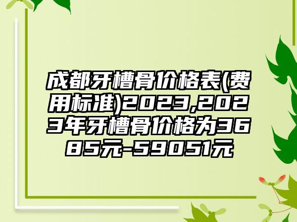 成都牙槽骨价格表(费用标准)2023,2023年牙槽骨价格为3685元-59051元