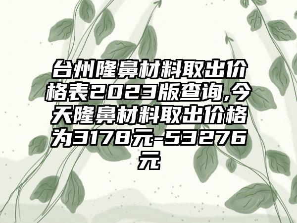 台州隆鼻材料取出价格表2023版查询,今天隆鼻材料取出价格为3178元-53276元