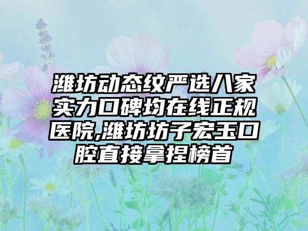 潍坊动态纹严选八家实力口碑均在线正规医院,潍坊坊子宏玉口腔直接拿捏榜首