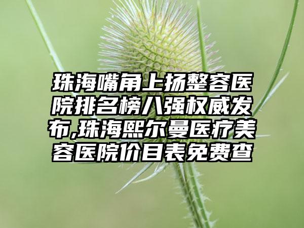 珠海嘴角上扬整容医院排名榜八强权威发布,珠海熙尔曼医疗美容医院价目表免费查