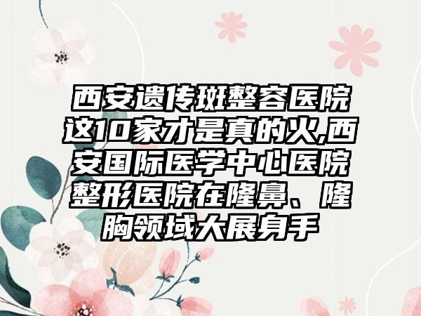 西安遗传斑整容医院这10家才是真的火,西安国际医学中心医院整形医院在隆鼻、隆胸领域大展身手