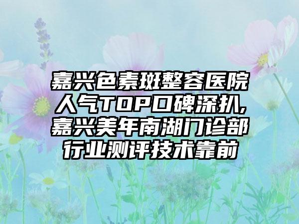 嘉兴色素斑整容医院人气TOP口碑深扒,嘉兴美年南湖门诊部行业测评技术靠前