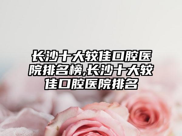 长沙十大较佳口腔医院排名榜,长沙十大较佳口腔医院排名