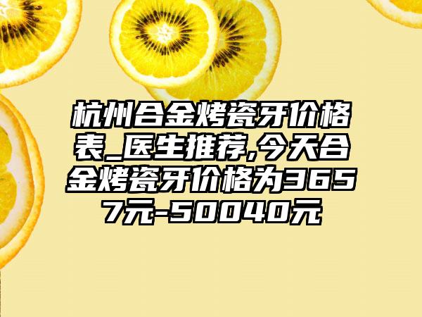 杭州合金烤瓷牙价格表_医生推荐,今天合金烤瓷牙价格为3657元-50040元