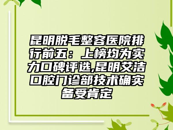 昆明脱毛整容医院排行前五：上榜均为实力口碑评选,昆明艾洁口腔门诊部技术确实备受肯定