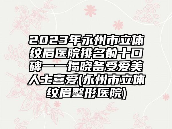 2023年永州市立体纹眉医院排名前十口碑一一揭晓备受爱美人士喜爱(永州市立体纹眉整形医院)