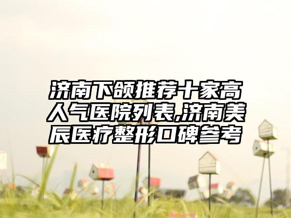 济南下颌推荐十家高人气医院列表,济南美辰医疗整形口碑参考