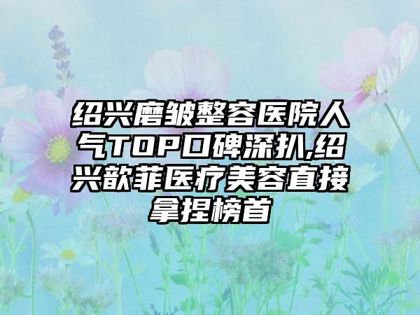 绍兴磨皱整容医院人气TOP口碑深扒,绍兴歆菲医疗美容直接拿捏榜首