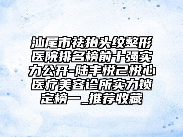 汕尾市祛抬头纹整形医院排名榜前十强实力公开-陆丰悦己悦心医疗美容诊所实力锁定榜一_推荐收藏