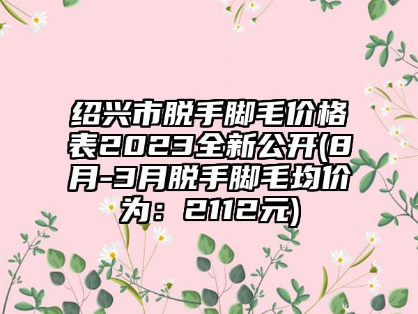 绍兴市脱手脚毛价格表2023全新公开(8月-3月脱手脚毛均价为：2112元)