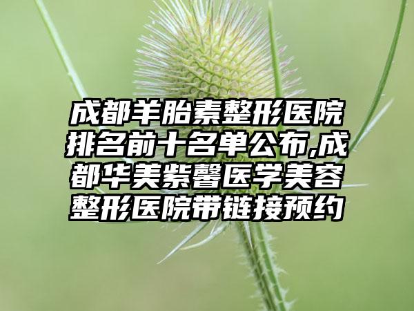 成都羊胎素整形医院排名前十名单公布,成都华美紫馨医学美容整形医院带链接预约