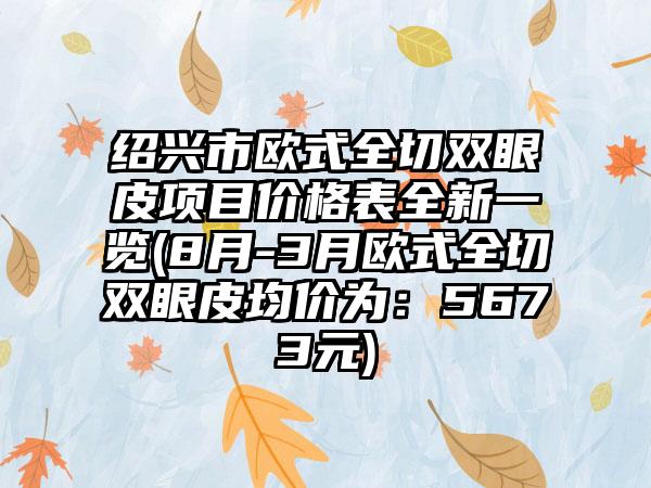 绍兴市欧式全切双眼皮项目价格表全新一览(8月-3月欧式全切双眼皮均价为：5673元)