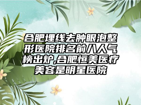 合肥埋线去肿眼泡整形医院排名前八人气榜出炉,合肥恒美医疗美容是明星医院