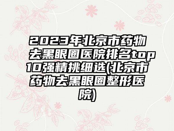 2023年北京市药物去黑眼圈医院排名top10强精挑细选(北京市药物去黑眼圈整形医院)