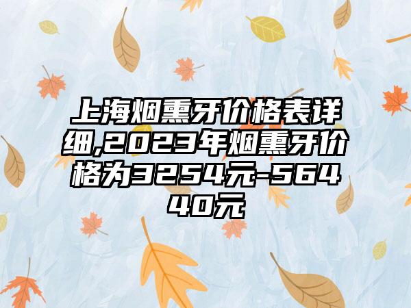 上海烟熏牙价格表详细,2023年烟熏牙价格为3254元-56440元