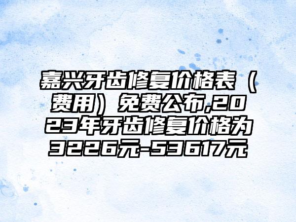 嘉兴牙齿修复价格表（费用）免费公布,2023年牙齿修复价格为3226元-53617元