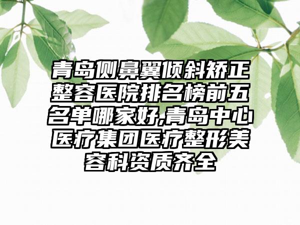 青岛侧鼻翼倾斜矫正整容医院排名榜前五名单哪家好,青岛中心医疗集团医疗整形美容科资质齐全