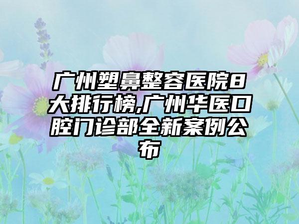 广州塑鼻整容医院8大排行榜,广州华医口腔门诊部全新实例公布