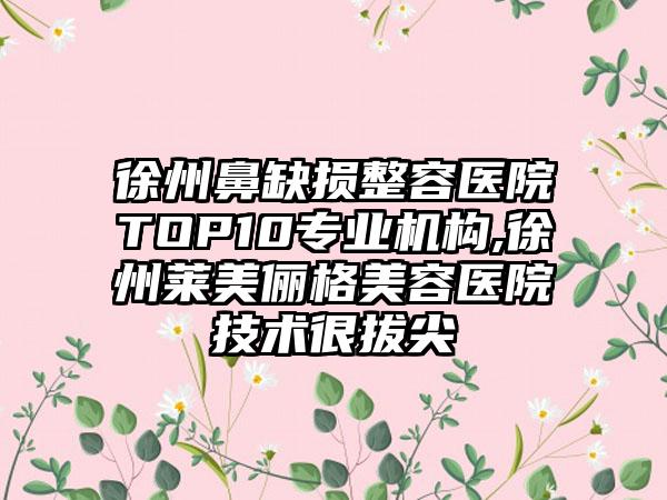 徐州鼻缺损整容医院TOP10正规机构,徐州莱美俪格美容医院技术很拔尖