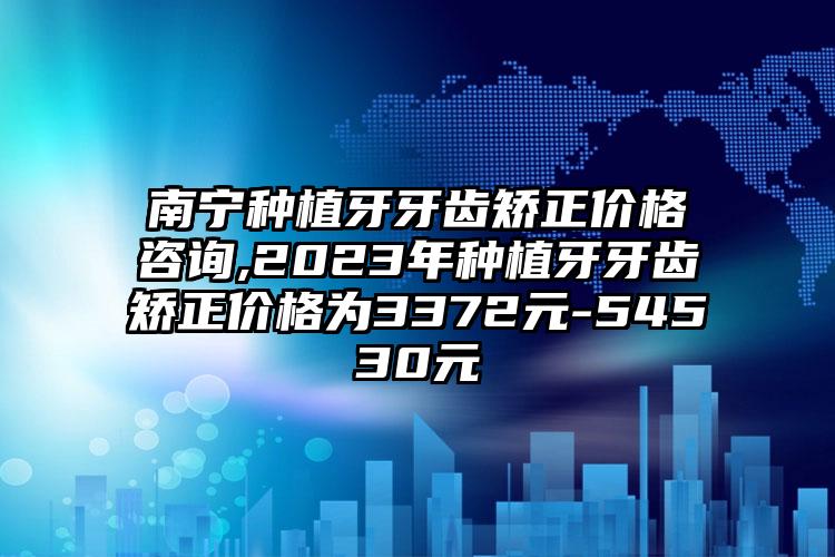 南宁种植牙牙齿矫正价格咨询,2023年种植牙牙齿矫正价格为3372元-54530元