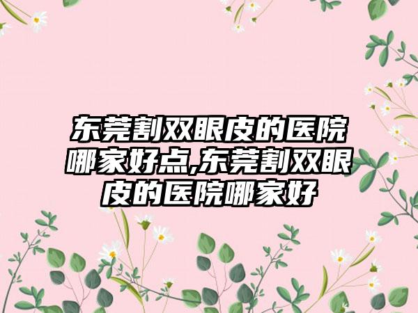 东莞割双眼皮的医院哪家好点,东莞割双眼皮的医院哪家好