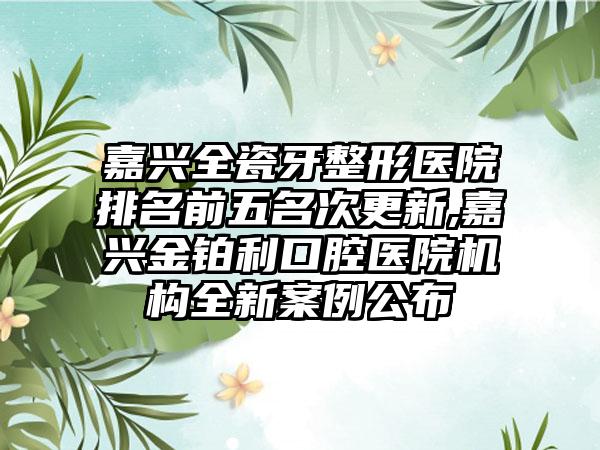 嘉兴全瓷牙整形医院排名前五名次更新,嘉兴金铂利口腔医院机构全新实例公布