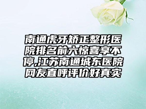 南通虎牙矫正整形医院排名前六惊喜享不停,江苏南通城东医院网友直呼评价好真实