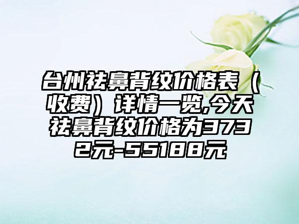 台州祛鼻背纹价格表（收费）详情一览,今天祛鼻背纹价格为3732元-55188元