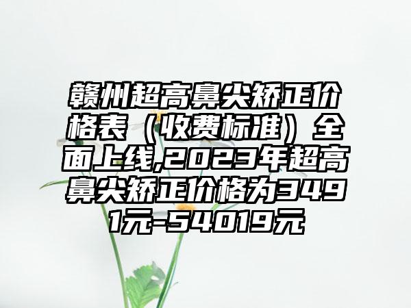 赣州超高鼻尖矫正价格表（收费标准）多面上线,2023年超高鼻尖矫正价格为3491元-54019元