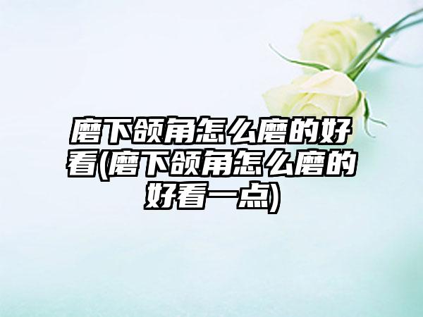 磨下颌角怎么磨的好看(磨下颌角怎么磨的好看一点)