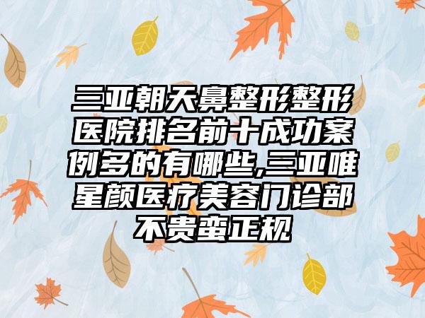 三亚朝天鼻整形整形医院排名前十成功实例多的有哪些,三亚唯星颜医疗美容门诊部不贵蛮正规