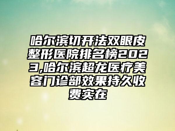 哈尔滨切开法双眼皮整形医院排名榜2023,哈尔滨超龙医疗美容门诊部成果持久收费实在