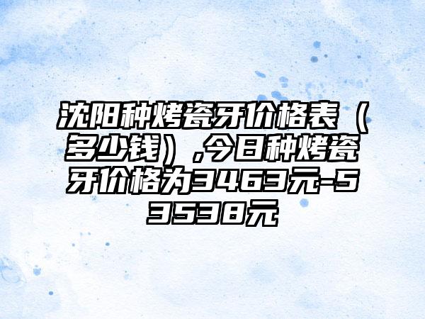 沈阳种烤瓷牙价格表（多少钱）,今日种烤瓷牙价格为3463元-53538元