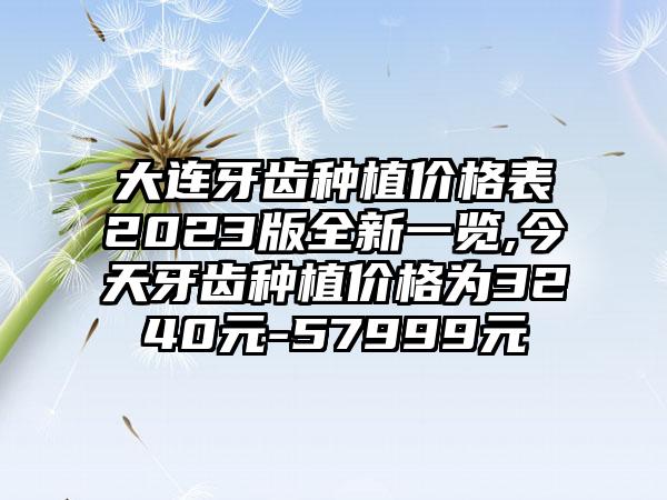 大连牙齿种植价格表2023版全新一览,今天牙齿种植价格为3240元-57999元