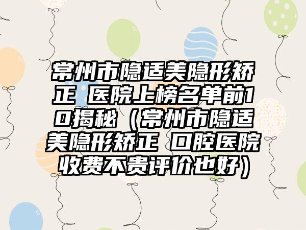 常州市隐适美隐形矫正 医院上榜名单前10揭秘（常州市隐适美隐形矫正 口腔医院收费不贵评价也好）