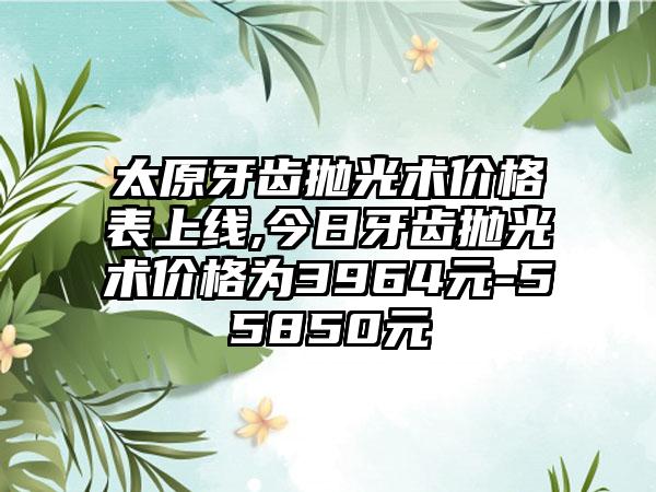 太原牙齿抛光术价格表上线,今日牙齿抛光术价格为3964元-55850元