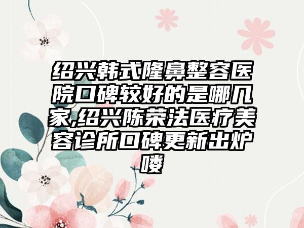 绍兴韩式隆鼻整容医院口碑较好的是哪几家,绍兴陈荣法医疗美容诊所口碑更新出炉喽