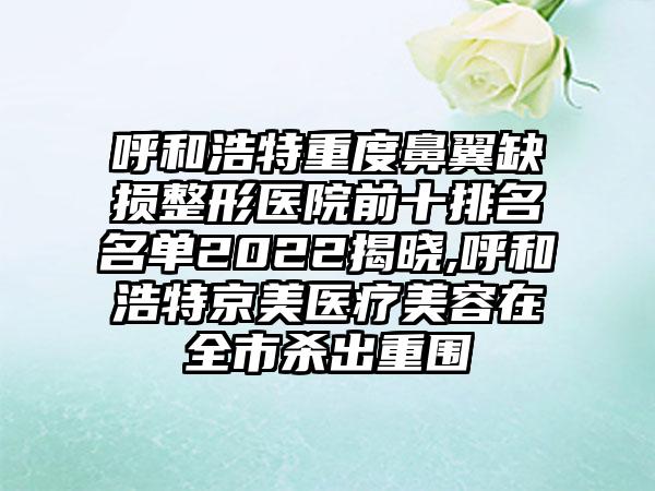 呼和浩特重度鼻翼缺损整形医院前十排名名单2022揭晓,呼和浩特京美医疗美容在全市杀出重围