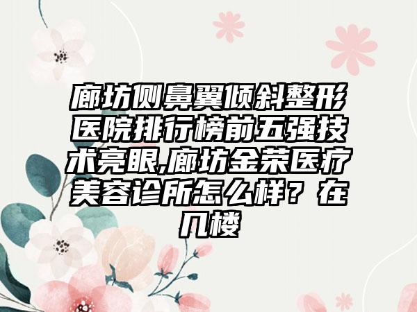 廊坊侧鼻翼倾斜整形医院排行榜前五强技术亮眼,廊坊金荣医疗美容诊所怎么样？在几楼