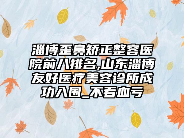 淄博歪鼻矫正整容医院前八排名,山东淄博友好医疗美容诊所成功入围_不看血亏