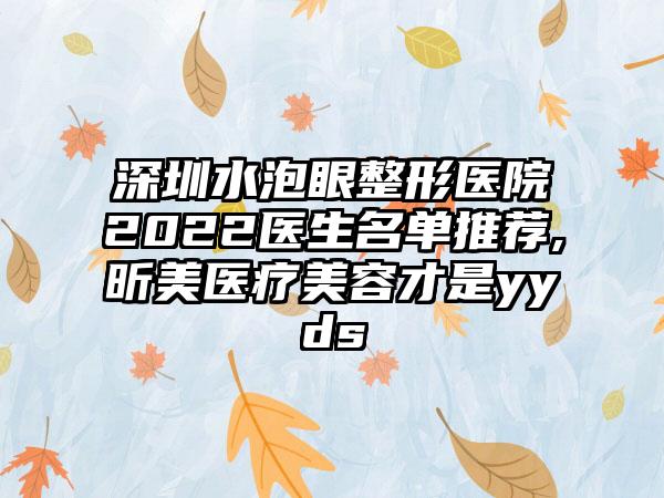 深圳水泡眼整形医院2022医生名单推荐,昕美医疗美容才是yyds