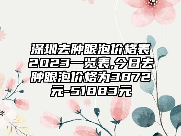 深圳去肿眼泡价格表2023一览表,今日去肿眼泡价格为3872元-51883元