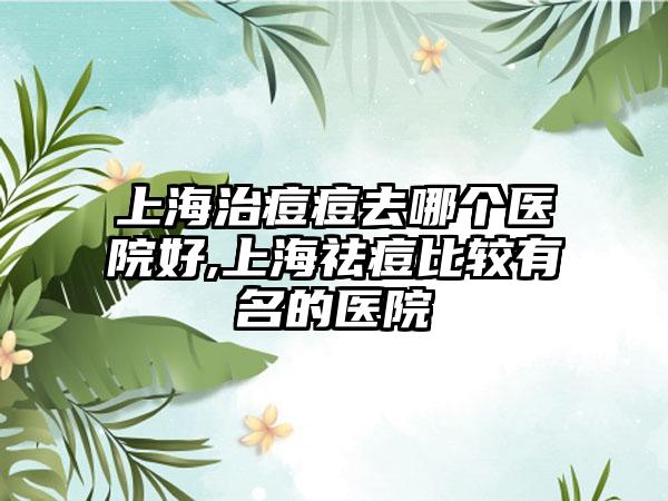 上海治痘痘去哪个医院好,上海祛痘比较有名的医院