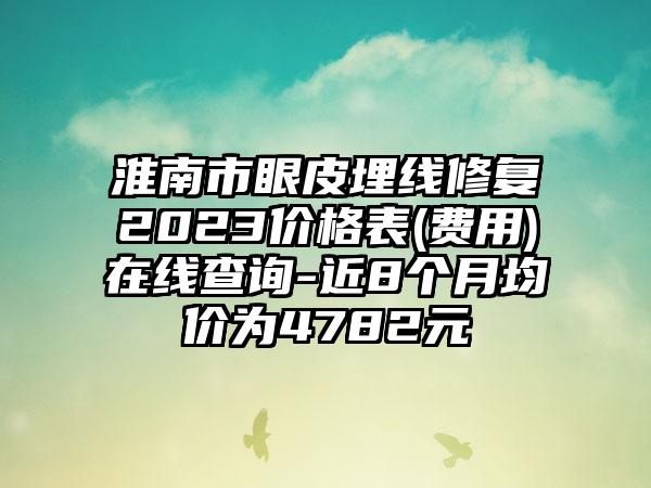 淮南市眼皮埋线修复2023价格表(费用)在线查询-近8个月均价为4782元